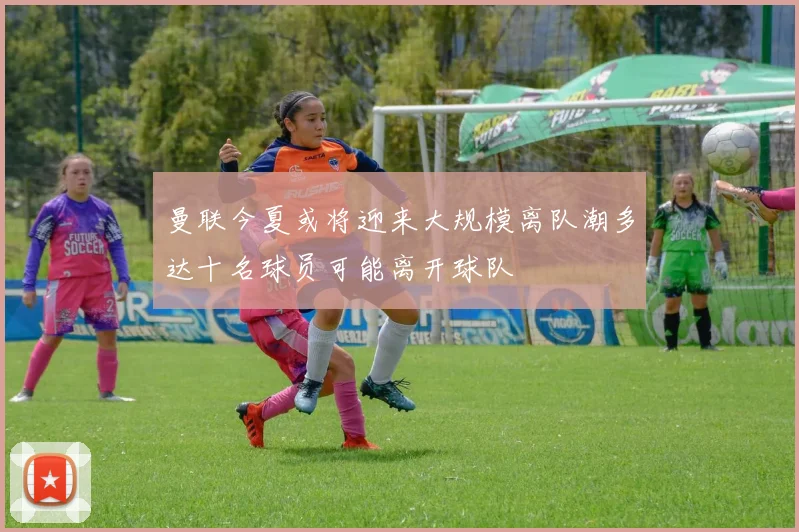 曼联今夏或将迎来大规模离队潮多达十名球员可能离开球队