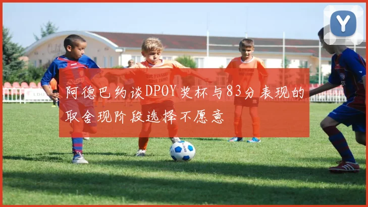阿德巴约谈DPOY奖杯与83分表现的取舍现阶段选择不愿意