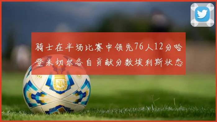 骑士在半场比赛中领先76人12分哈登米切尔各自贡献分数埃利斯状态火热得分14分