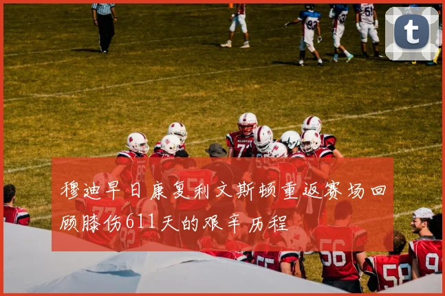 穆迪早日康复利文斯顿重返赛场回顾膝伤611天的艰辛历程