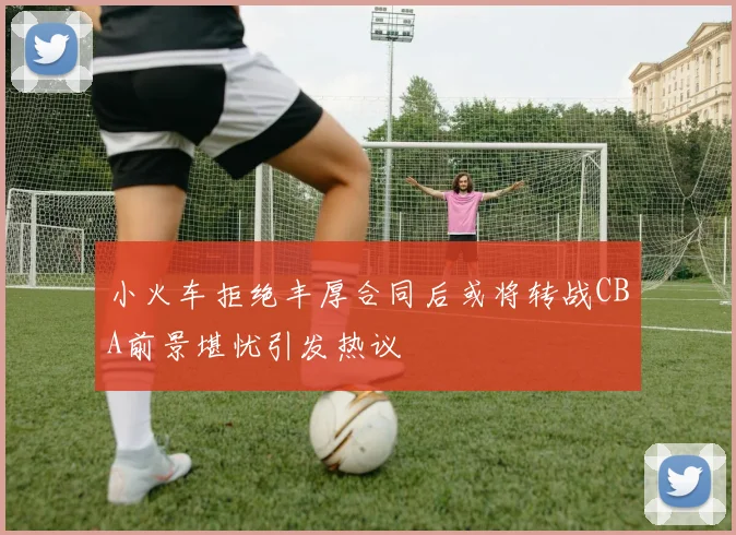 小火车拒绝丰厚合同后或将转战CBA前景堪忧引发热议