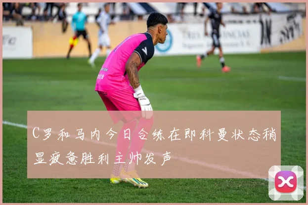 C罗和马内今日合练在即科曼状态稍显疲惫胜利主帅发声