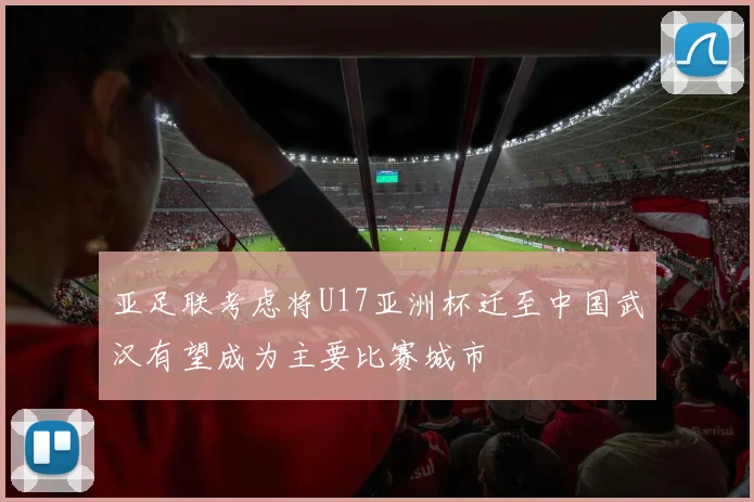 亚足联考虑将U17亚洲杯迁至中国武汉有望成为主要比赛城市