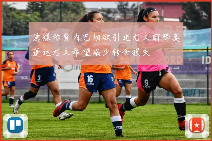 意媒称费内巴切欲引进尤文前锋奥蓬达尤文希望减少转会损失