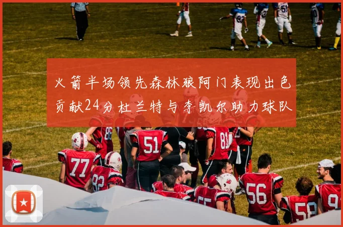 火箭半场领先森林狼阿门表现出色贡献24分杜兰特与李凯尔助力球队奋战