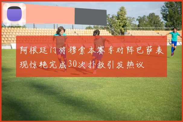 阿根廷门将穆索本赛季对阵巴萨表现惊艳完成30次扑救引发热议