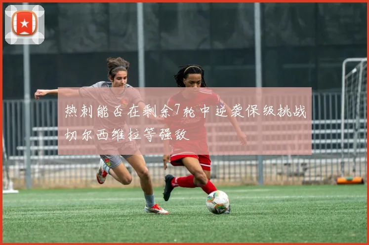 热刺能否在剩余7轮中逆袭保级挑战切尔西维拉等强敌