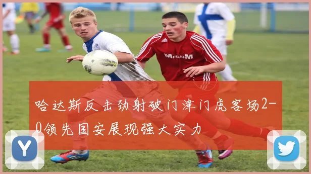 哈达斯反击劲射破门津门虎客场2-0领先国安展现强大实力